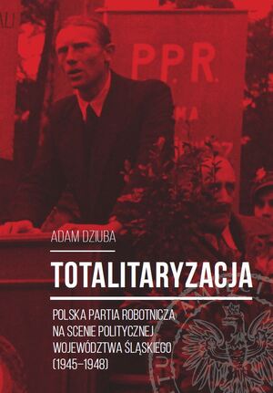 Totalitaryzacja. Polska Partia Robotnicza na scenie politycznej województwa śląskiego (1945–1948).